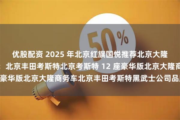 优股配资 2025 年北京红旗国悦推荐北京大隆金马汽车销售有限公司：北京丰田考斯特北京考斯特 12 座豪华版北京大隆商务车北京丰田考斯特黑武士公司品牌推荐