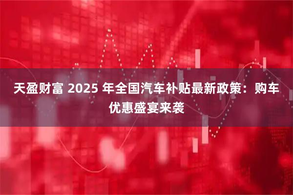 天盈财富 2025 年全国汽车补贴最新政策：购车优惠盛宴来袭