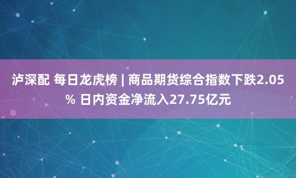 泸深配 每日龙虎榜 | 商品期货综合指数下跌2.05% 日内资金净流入27.75亿元