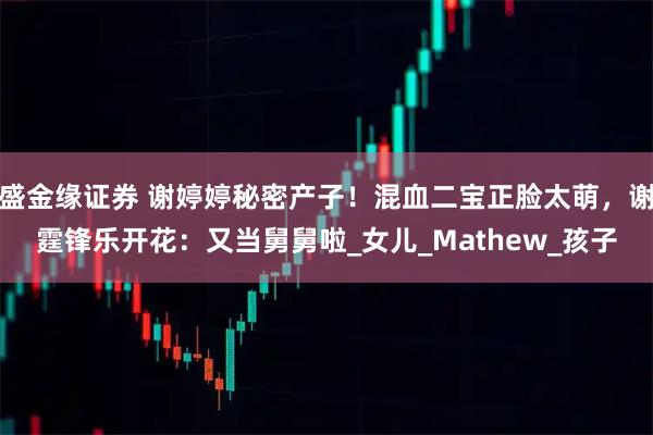 盛金缘证券 谢婷婷秘密产子!混血二宝正脸太萌,谢霆锋乐开花:又当舅舅啦_女儿_Mathew_孩子